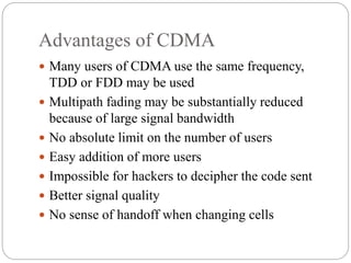 Advantages of CDMA
 Many users of CDMA use the same frequency,
TDD or FDD may be used
 Multipath fading may be substantially reduced
because of large signal bandwidth
 No absolute limit on the number of users
 Easy addition of more users
 Impossible for hackers to decipher the code sent
 Better signal quality
 No sense of handoff when changing cells
 