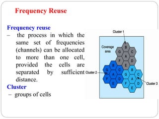 82
Frequency reuse
– the process in which the
same set of frequencies
(channels) can be allocated
to more than one cell,
provided the cells are
separated by sufficient
distance.
Cluster
– groups of cells
Frequency Reuse
 