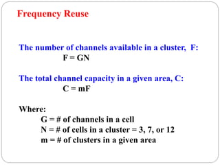 83
The number of channels available in a cluster, F:
F = GN
The total channel capacity in a given area, C:
C = mF
Where:
G = # of channels in a cell
N = # of cells in a cluster = 3, 7, or 12
m = # of clusters in a given area
Frequency Reuse
 