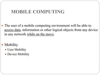 MOBILE COMPUTING
 The user of a mobile computing environment will be able to
access data, information or other logical objects from any device
in any network while on the move.
 Mobility
 User Mobility
 Device Mobility
 
