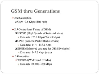 GSM thru Generations
 2nd Generation
 GSM -9.6 Kbps (data rate)
 2.5 Generation ( Future of GSM)
 HSCSD (High Speed ckt Switched data)
 Data rate : 76.8 Kbps (9.6 x 8 kbps)
 GPRS (General Packet Radio service)
 Data rate: 14.4 - 115.2 Kbps
 EDGE (Enhanced data rate for GSM Evolution)
 Data rate: 547.2 Kbps (max)
 3 Generation
 WCDMA(Wide band CDMA)
 Data rate : 0.348 – 2.0 Mbps
 