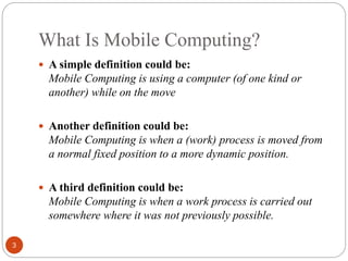 What Is Mobile Computing?
3
 A simple definition could be:
Mobile Computing is using a computer (of one kind or
another) ...