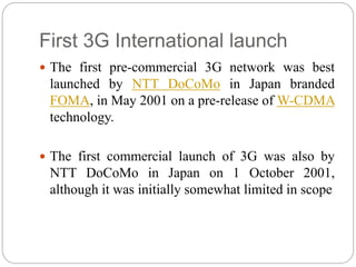 First 3G International launch
 The first pre-commercial 3G network was best
launched by NTT DoCoMo in Japan branded
FOMA,...