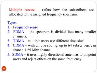48
Types:
1. Frequency reuse
2. FDMA - the spectrum is divided into many smaller
channels.
3. TDMA – multiple users use di...