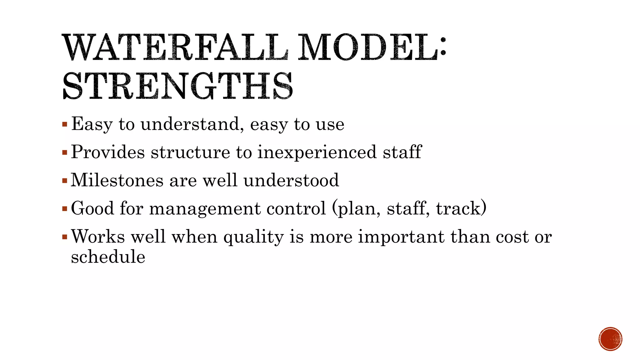 Easy to understand, easy to use
Provides structure to inexperienced staff
Milestones are well understood
Good for management control (plan, staff, track)
Works well when quality is more important than cost or
schedule
 