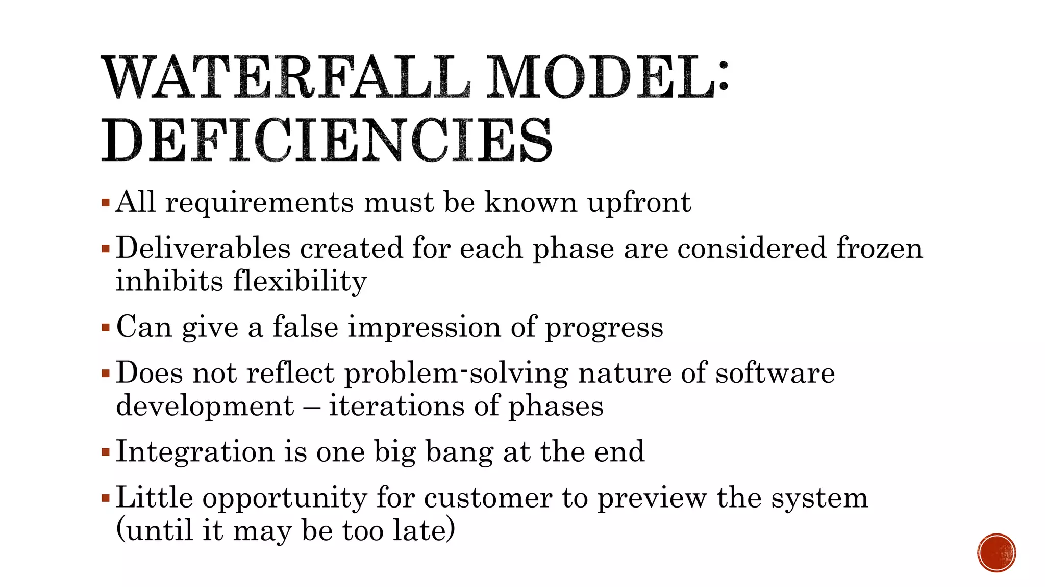 All requirements must be known upfront
Deliverables created for each phase are considered frozen
inhibits flexibility
Can give a false impression of progress
Does not reflect problem-solving nature of software
development – iterations of phases
Integration is one big bang at the end
Little opportunity for customer to preview the system
(until it may be too late)
 