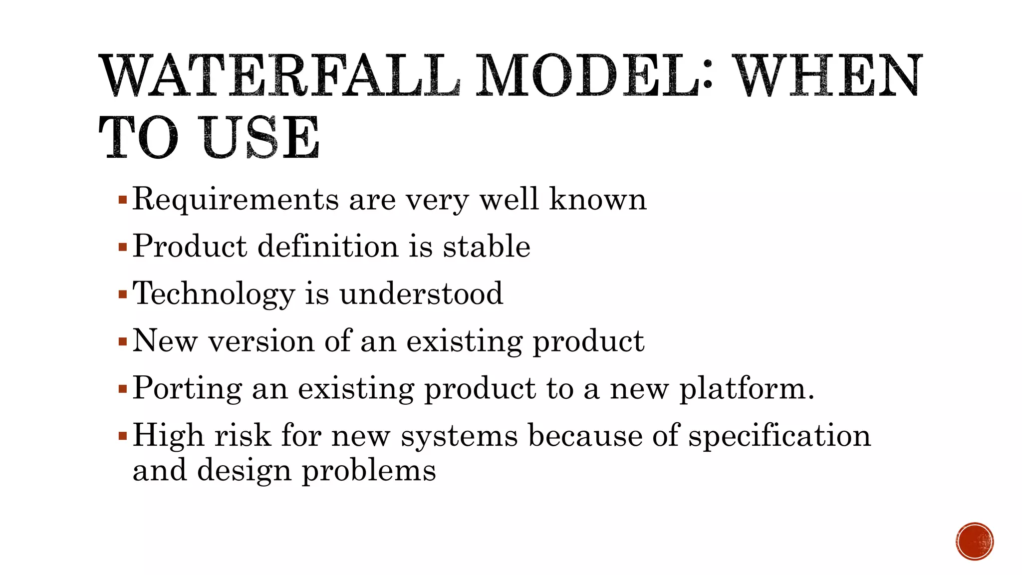 Requirements are very well known
Product definition is stable
Technology is understood
New version of an existing product
Porting an existing product to a new platform.
High risk for new systems because of specification
and design problems
 