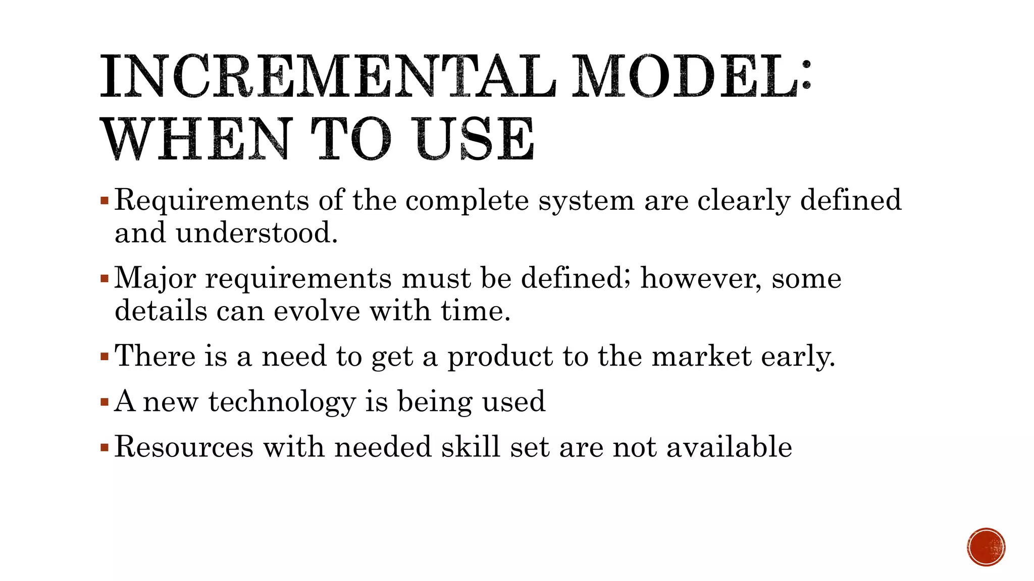 Requirements of the complete system are clearly defined
and understood.
Major requirements must be defined; however, some
details can evolve with time.
There is a need to get a product to the market early.
A new technology is being used
Resources with needed skill set are not available
 