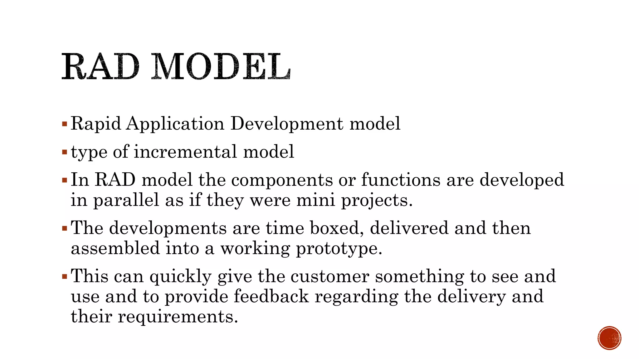 Rapid Application Development model
type of incremental model
In RAD model the components or functions are developed
in parallel as if they were mini projects.
The developments are time boxed, delivered and then
assembled into a working prototype.
This can quickly give the customer something to see and
use and to provide feedback regarding the delivery and
their requirements.
 