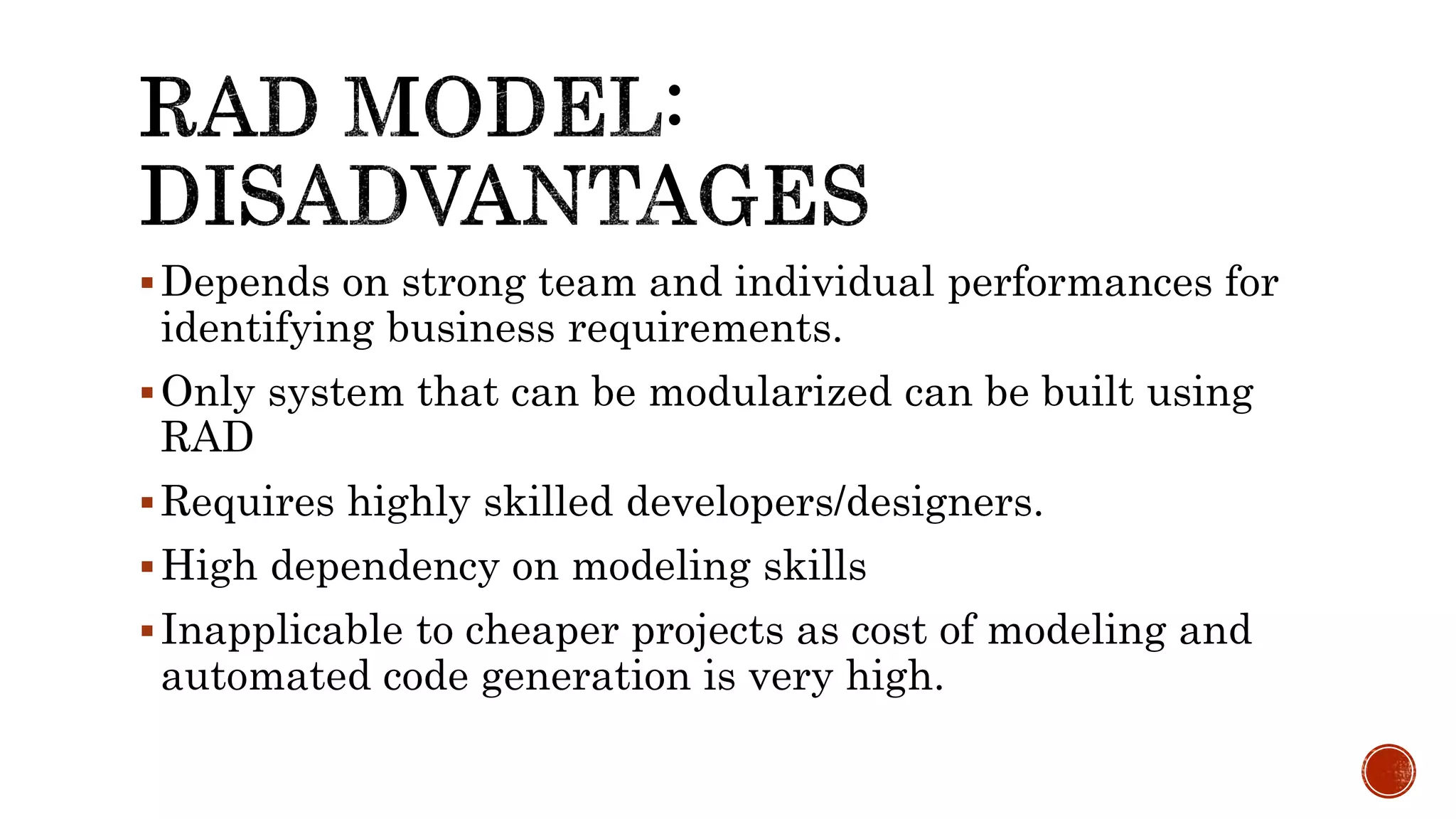 Depends on strong team and individual performances for
identifying business requirements.
Only system that can be modularized can be built using
RAD
Requires highly skilled developers/designers.
High dependency on modeling skills
Inapplicable to cheaper projects as cost of modeling and
automated code generation is very high.
 