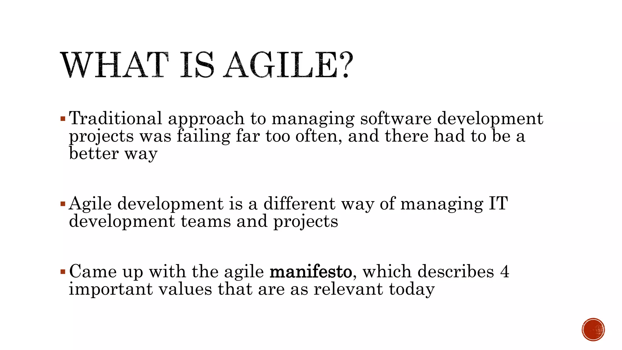 Traditional approach to managing software development
projects was failing far too often, and there had to be a
better way
Agile development is a different way of managing IT
development teams and projects
Came up with the agile manifesto, which describes 4
important values that are as relevant today
 