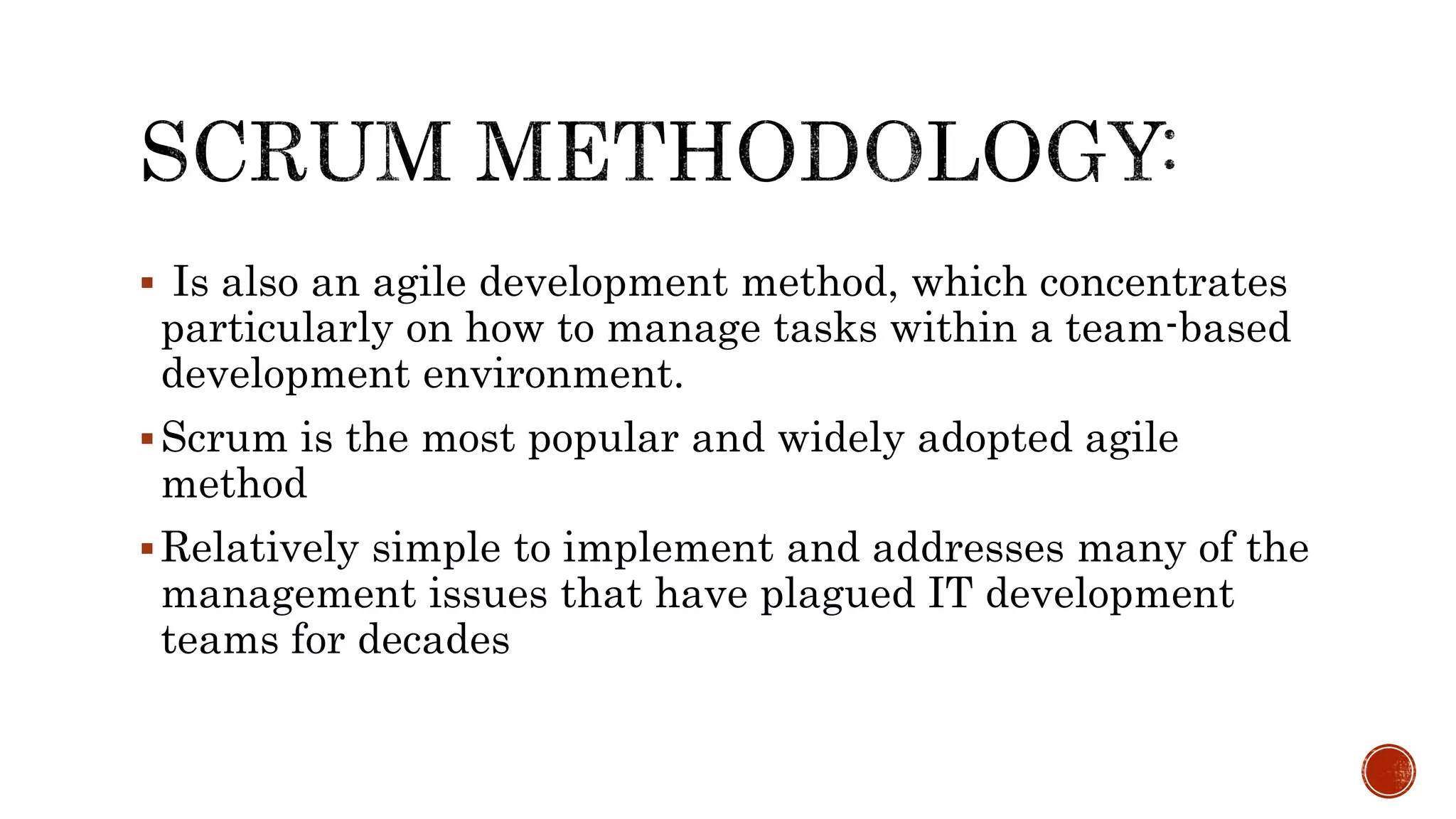 Is also an agile development method, which concentrates
particularly on how to manage tasks within a team-based
development environment.
Scrum is the most popular and widely adopted agile
method
Relatively simple to implement and addresses many of the
management issues that have plagued IT development
teams for decades
 