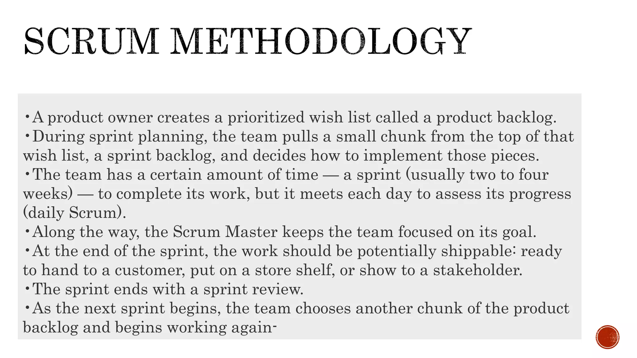 •A product owner creates a prioritized wish list called a product backlog.
•During sprint planning, the team pulls a small chunk from the top of that
wish list, a sprint backlog, and decides how to implement those pieces.
•The team has a certain amount of time — a sprint (usually two to four
weeks) — to complete its work, but it meets each day to assess its progress
(daily Scrum).
•Along the way, the Scrum Master keeps the team focused on its goal.
•At the end of the sprint, the work should be potentially shippable: ready
to hand to a customer, put on a store shelf, or show to a stakeholder.
•The sprint ends with a sprint review.
•As the next sprint begins, the team chooses another chunk of the product
backlog and begins working again-
 