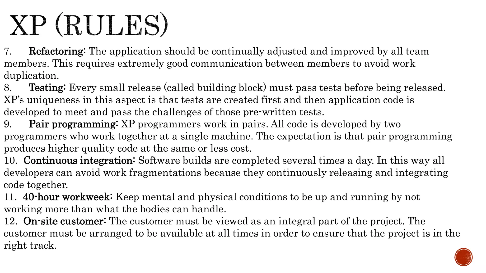 7. Refactoring: The application should be continually adjusted and improved by all team
members. This requires extremely good communication between members to avoid work
duplication.
8. Testing: Every small release (called building block) must pass tests before being released.
XP’s uniqueness in this aspect is that tests are created first and then application code is
developed to meet and pass the challenges of those pre-written tests.
9. Pair programming: XP programmers work in pairs. All code is developed by two
programmers who work together at a single machine. The expectation is that pair programming
produces higher quality code at the same or less cost.
10. Continuous integration: Software builds are completed several times a day. In this way all
developers can avoid work fragmentations because they continuously releasing and integrating
code together.
11. 40-hour workweek: Keep mental and physical conditions to be up and running by not
working more than what the bodies can handle.
12. On-site customer: The customer must be viewed as an integral part of the project. The
customer must be arranged to be available at all times in order to ensure that the project is in the
right track.
 