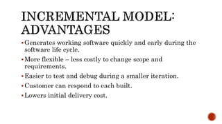 Generates working software quickly and early during the
software life cycle.
More flexible – less costly to change scope and
requirements.
Easier to test and debug during a smaller iteration.
Customer can respond to each built.
Lowers initial delivery cost.
 
