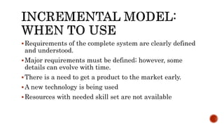 Requirements of the complete system are clearly defined
and understood.
Major requirements must be defined; however, some
details can evolve with time.
There is a need to get a product to the market early.
A new technology is being used
Resources with needed skill set are not available
 