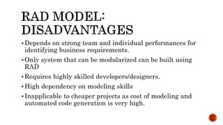 Depends on strong team and individual performances for
identifying business requirements.
Only system that can be modularized can be built using
RAD
Requires highly skilled developers/designers.
High dependency on modeling skills
Inapplicable to cheaper projects as cost of modeling and
automated code generation is very high.
 
