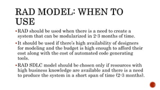 RAD should be used when there is a need to create a
system that can be modularized in 2-3 months of time.
It should be used if there’s high availability of designers
for modeling and the budget is high enough to afford their
cost along with the cost of automated code generating
tools.
RAD SDLC model should be chosen only if resources with
high business knowledge are available and there is a need
to produce the system in a short span of time (2-3 months).
 