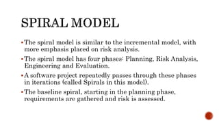 The spiral model is similar to the incremental model, with
more emphasis placed on risk analysis.
The spiral model has four phases: Planning, Risk Analysis,
Engineering and Evaluation.
A software project repeatedly passes through these phases
in iterations (called Spirals in this model).
The baseline spiral, starting in the planning phase,
requirements are gathered and risk is assessed.
 