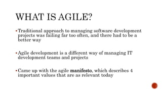 Traditional approach to managing software development
projects was failing far too often, and there had to be a
better way
Agile development is a different way of managing IT
development teams and projects
Came up with the agile manifesto, which describes 4
important values that are as relevant today
 
