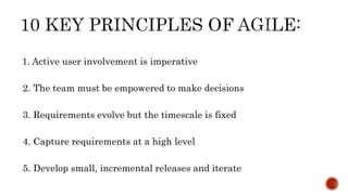 1. Active user involvement is imperative
2. The team must be empowered to make decisions
3. Requirements evolve but the timescale is fixed
4. Capture requirements at a high level
5. Develop small, incremental releases and iterate
 