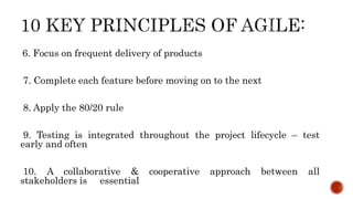 6. Focus on frequent delivery of products
7. Complete each feature before moving on to the next
8. Apply the 80/20 rule
9. Testing is integrated throughout the project lifecycle – test
early and often
10. A collaborative & cooperative approach between all
stakeholders is essential
 