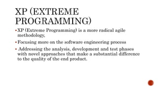 XP (Extreme Programming) is a more radical agile
methodology,
Focusing more on the software engineering process
 Addressing the analysis, development and test phases
with novel approaches that make a substantial difference
to the quality of the end product.
 