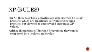 In XP these four basic activities are implemented by using
practices which are traditional software engineering
practices but elevated to embody and encourage XP
values.
Although practices of Extreme Programing they can be
compacted into twelve simple rules
 