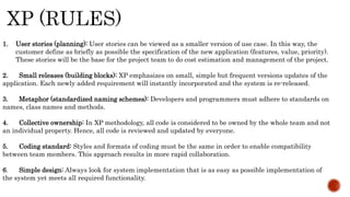 1. User stories (planning): User stories can be viewed as a smaller version of use case. In this way, the
customer define as briefly as possible the specification of the new application (features, value, priority).
These stories will be the base for the project team to do cost estimation and management of the project.
2. Small releases (building blocks): XP emphasizes on small, simple but frequent versions updates of the
application. Each newly added requirement will instantly incorporated and the system is re-released.
3. Metaphor (standardized naming schemes): Developers and programmers must adhere to standards on
names, class names and methods.
4. Collective ownership: In XP methodology, all code is considered to be owned by the whole team and not
an individual property. Hence, all code is reviewed and updated by everyone.
5. Coding standard: Styles and formats of coding must be the same in order to enable compatibility
between team members. This approach results in more rapid collaboration.
6. Simple design: Always look for system implementation that is as easy as possible implementation of
the system yet meets all required functionality.
 