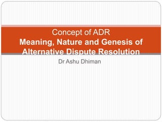 Dr Ashu Dhiman
Concept of ADR
Meaning, Nature and Genesis of
Alternative Dispute Resolution
 