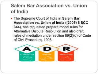 Salem Bar Association vs. Union
of India
 The Supreme Court of India in Salem Bar
Association vs. Union of India ((2005) 6 SCC
344), has requested prepare model rules for
Alternative Dispute Resolution and also draft
rules of mediation under section 89(2)(d) of Code
of Civil Procedure, 1908.
 