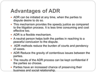 Advantages of ADR
 ADR can be initiated at any time, when the parties to
dispute desire to do so.
 This mechanism provides the speedy justice as compared
to the litigation process. It is less time consuming and cost
effective too.
 ADR is a flexible mechanism.
 A neutral person helps both the parties in reaching to a
peaceful conclusion to the dispute.
 ADR methods reduce the burden of courts and pendency
of cases.
 ADR Reduce the gravity of contentious issues between the
parties.
 The results of the ADR process can be kept confidential if
the parties so choose.
 Parties have an increased chance of preserving their
business and social relationship.
 