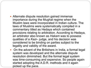  Alternate dispute resolution gained immense
importance during the Mughal regime when the
Muslim laws were incorporated in Indian culture. The
laws of Muslims were systematically compiled in a
commentary titled as Hedaya which contained
provisions relating to arbitration. According to Hedaya,
an arbitrator also known as Hakam was to possess
qualities of a Kazi– judge, and his decision was
considered to be binding on parties subject to the
legality and validity of the award.
 On the advent of the Britishers in India, a formal legal
system was developed and the alternate dispute
resolution diminished. But the formal legal system
was time-consuming and expensive. So people again
started adopting the A.D.R. methods and it again
picked up the pace.
 