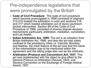Pre-independence legislations that
were promulgated by the British
 Code of Civil Procedure: The code of civil procedure
which become promulgated in 1859 consisted of segment
312-315 treated the arbitration in suits and sections 316
and 317 which treated arbitration out of doors courtroom
docket intervention. Section 89 of the Code of Civil
Procedure of 1908, consisted of diverse dispute decision
mechanisms particularly arbitration, mediation, conciliation,
and Lok Adalat.
 Indian Arbitration Act, 1899: The act is an adoption from
British Arbitration Act, 1889, and also the act was solely
confined to the presidency cities i.e. Calcutta, Bombay,
and Madras. the most feature of the act was that the name
of the intermediator was to be mentioned within the
agreement and the sitting judge also can be the arbitrator..
 Arbitration (Protocol and Convention) Act, 1937: This
act was implemented with the object to give effect to the
Geneva Protocol on Arbitration Clauses, 1923, and
Geneva Convention on the Exchange of Foreign Arbitral
Award, 1927.
 
