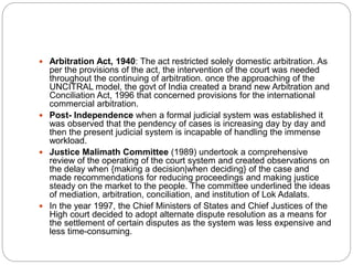  Arbitration Act, 1940: The act restricted solely domestic arbitration. As
per the provisions of the act, the intervention of the court was needed
throughout the continuing of arbitration. once the approaching of the
UNCITRAL model, the govt of India created a brand new Arbitration and
Conciliation Act, 1996 that concerned provisions for the international
commercial arbitration.
 Post- Independence when a formal judicial system was established it
was observed that the pendency of cases is increasing day by day and
then the present judicial system is incapable of handling the immense
workload.
 Justice Malimath Committee (1989) undertook a comprehensive
review of the operating of the court system and created observations on
the delay when {making a decision|when deciding} of the case and
made recommendations for reducing proceedings and making justice
steady on the market to the people. The committee underlined the ideas
of mediation, arbitration, conciliation, and institution of Lok Adalats.
 In the year 1997, the Chief Ministers of States and Chief Justices of the
High court decided to adopt alternate dispute resolution as a means for
the settlement of certain disputes as the system was less expensive and
less time-consuming.
 