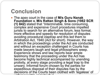 Conclusion
 The apex court in the case of M/s Guru Nanak
Foundation v. M/s Rattan Singh & Sons (1982 SCR
(1) 842) stated that “Interminable, time consuming,
complex and expensive Court procedures impelled
jurists to search for an alternative forum, less formal,
more effective and speedy for resolution of disputes
avoiding procedural claptrap and this led them to
Arbitration Act, 1940 (Act for short). However, the way
in which the proceedings under the Act are conducted
and without an exception challenged in Courts has
made lawyers laugh and legal philosophers weep.
Experience shows and law reports bear ample
testimony that the proceeding under the Act has
become highly technical accompanied by unending
prolixity, at every stage providing a legal trap to the
unwary. Informal forum chosen by the parties for
expeditious disposal of their disputes has by the
decisions of the Courts been clothed with ‘legalese’ of
 