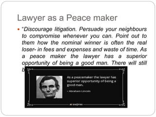 Lawyer as a Peace maker
 “Discourage litigation. Persuade your neighbours
to compromise whenever you can. Point out to
them how the nominal winner is often the real
loser- in fees and expenses and waste of time. As
a peace maker the lawyer has a superior
opportunity of being a good man. There will still
be enough business” – Abraham Lincoln
 