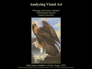 Analyzing Visual Art
                           “Picturing John James Audubon”
                                NEH Summer Institute
                                   Indiana University




               John James Audubon, Golden Eagle, 1833
Watercolor, pastel, graphite, and selective glazing on paper, 38 x 25 ½ in., The New-York Historical Society
 