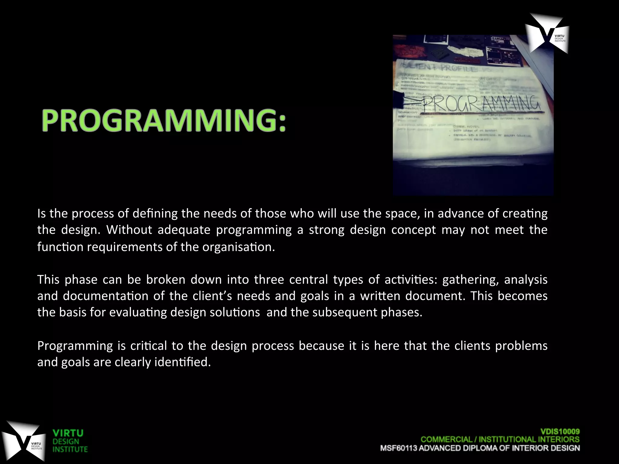  
Is	
  the	
  process	
  of	
  deﬁning	
  the	
  needs	
  of	
  those	
  who	
  will	
  use	
  the	
  space,	
  in	
  advance	
  of	
  crea7ng	
  
the	
   design.	
   Without	
   adequate	
   programming	
   a	
   strong	
   design	
   concept	
   may	
   not	
   meet	
   the	
  
func7on	
  requirements	
  of	
  the	
  organisa7on.	
  
	
  
This	
  phase	
  can	
  be	
  broken	
  down	
  into	
  three	
  central	
  types	
  of	
  ac7vi7es:	
  gathering,	
  analysis	
  
and	
  documenta7on	
  of	
  the	
  client’s	
  needs	
  and	
  goals	
  in	
  a	
  wriOen	
  document.	
  This	
  becomes	
  
the	
  basis	
  for	
  evalua7ng	
  design	
  solu7ons	
  	
  and	
  the	
  subsequent	
  phases.	
  
	
  
Programming	
  is	
  cri7cal	
  to	
  the	
  design	
  process	
  because	
  it	
  is	
  here	
  that	
  the	
  clients	
  problems	
  
and	
  goals	
  are	
  clearly	
  iden7ﬁed.	
  
 