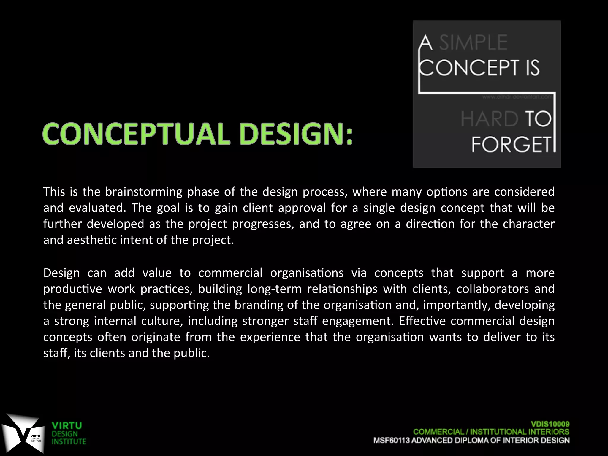 This	
  is	
  the	
  brainstorming	
  phase	
  of	
  the	
  design	
  process,	
  where	
  many	
  op7ons	
  are	
  considered	
  
and	
  evaluated.	
  The	
  goal	
  is	
  to	
  gain	
  client	
  approval	
  for	
  a	
  single	
  design	
  concept	
  that	
  will	
  be	
  
further	
  developed	
  as	
  the	
  project	
  progresses,	
  and	
  to	
  agree	
  on	
  a	
  direc7on	
  for	
  the	
  character	
  
and	
  aesthe7c	
  intent	
  of	
  the	
  project.	
  
	
  
Design	
   can	
   add	
   value	
   to	
   commercial	
   organisa7ons	
   via	
   concepts	
   that	
   support	
   a	
   more	
  
produc7ve	
   work	
   prac7ces,	
   building	
   long-­‐term	
   rela7onships	
   with	
   clients,	
   collaborators	
   and	
  
the	
  general	
  public,	
  suppor7ng	
  the	
  branding	
  of	
  the	
  organisa7on	
  and,	
  importantly,	
  developing	
  
a	
  strong	
  internal	
  culture,	
  including	
  stronger	
  staﬀ	
  engagement.	
  Eﬀec7ve	
  commercial	
  design	
  
concepts	
  oaen	
  originate	
  from	
  the	
  experience	
  that	
  the	
  organisa7on	
  wants	
  to	
  deliver	
  to	
  its	
  
staﬀ,	
  its	
  clients	
  and	
  the	
  public.	
  
 