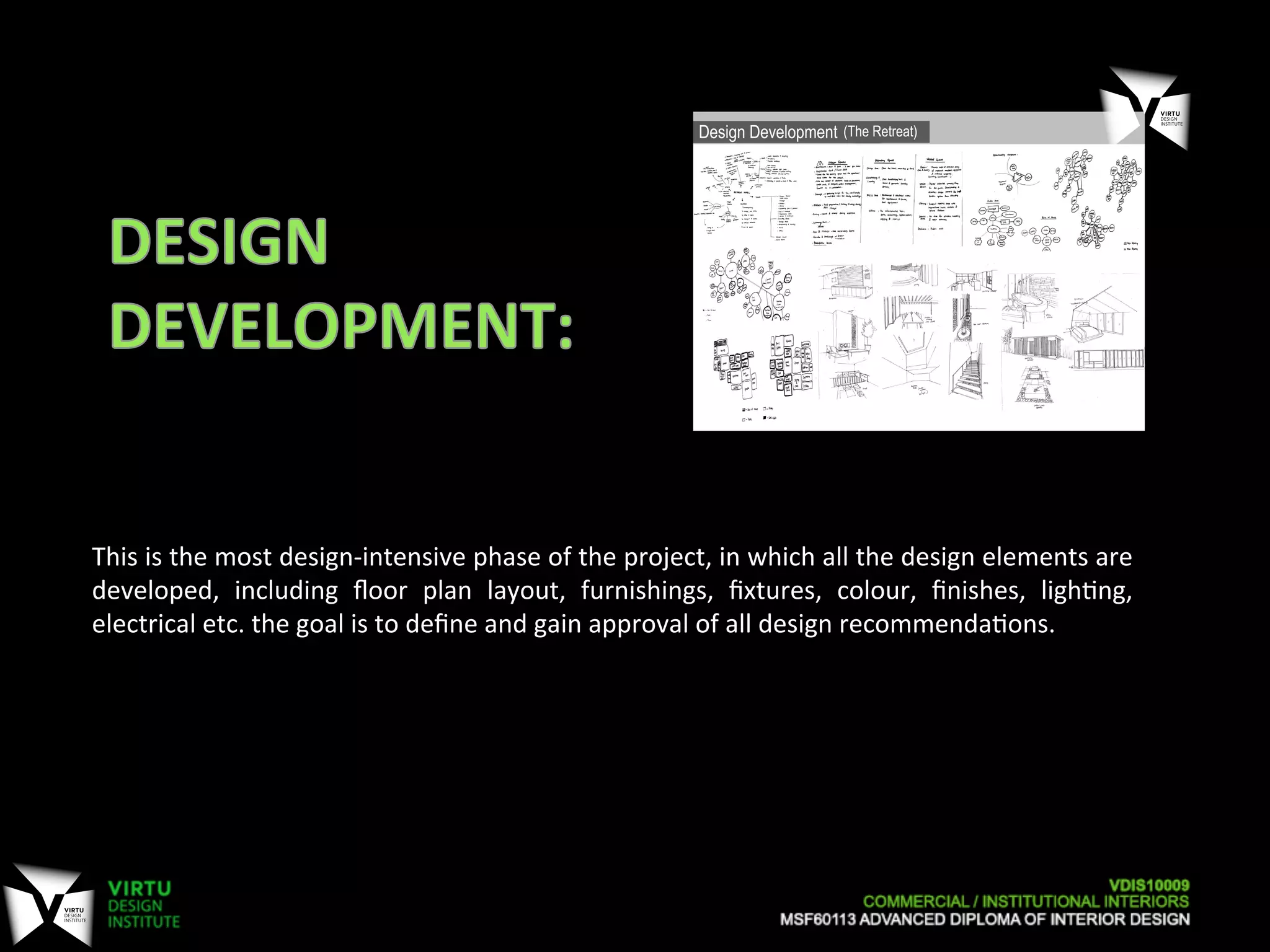 This	
  is	
  the	
  most	
  design-­‐intensive	
  phase	
  of	
  the	
  project,	
  in	
  which	
  all	
  the	
  design	
  elements	
  are	
  
developed,	
   including	
   ﬂoor	
   plan	
   layout,	
   furnishings,	
   ﬁxtures,	
   colour,	
   ﬁnishes,	
   ligh7ng,	
  
electrical	
  etc.	
  the	
  goal	
  is	
  to	
  deﬁne	
  and	
  gain	
  approval	
  of	
  all	
  design	
  recommenda7ons.	
  
 