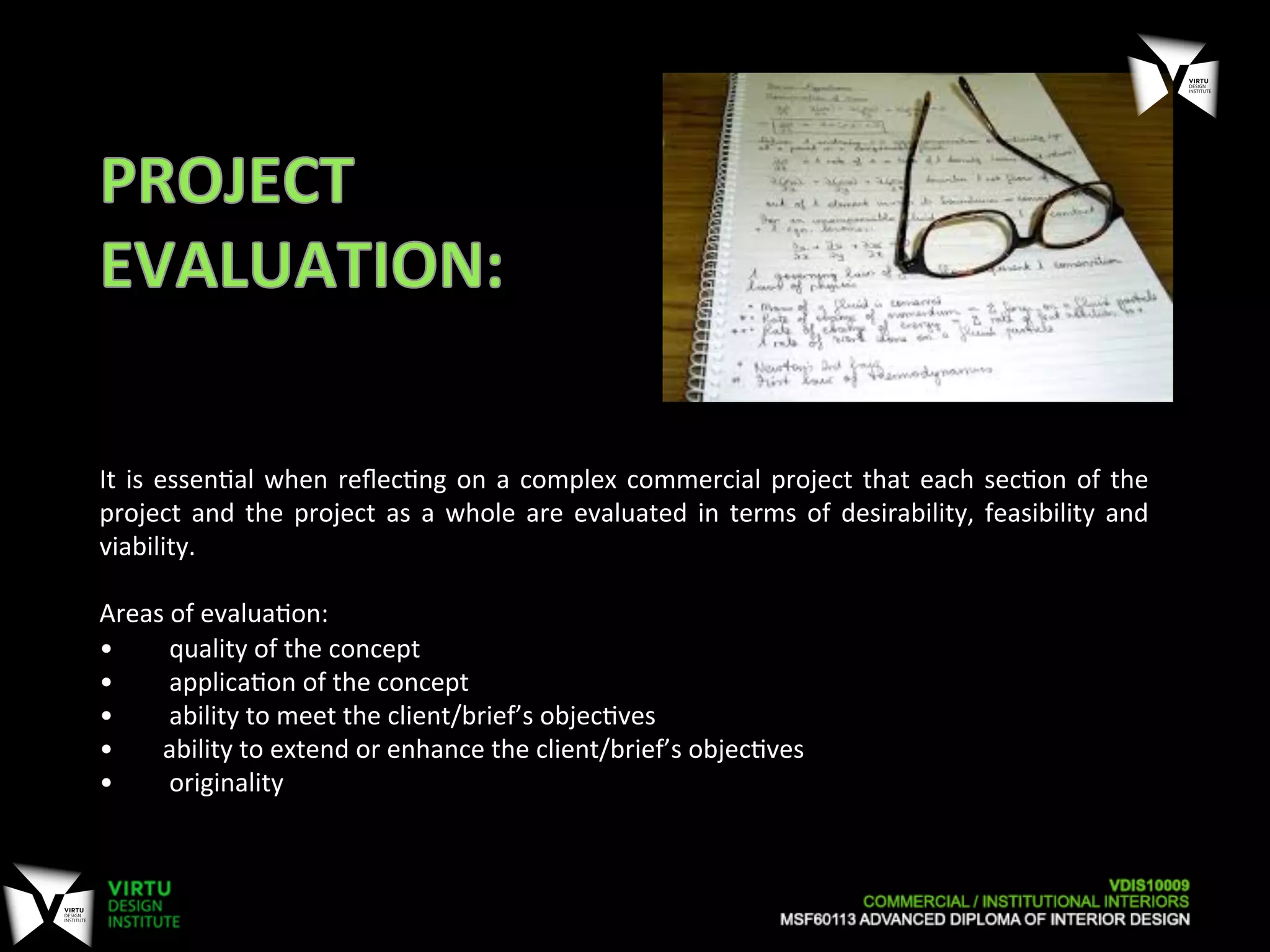 It	
  is	
  essen7al	
  when	
  reﬂec7ng	
  on	
  a	
  complex	
  commercial	
  project	
  that	
  each	
  sec7on	
  of	
  the	
  
project	
  and	
  the	
  project	
  as	
  a	
  whole	
  are	
  evaluated	
  in	
  terms	
  of	
  desirability,	
  feasibility	
  and	
  
viability.	
  	
  
	
  
Areas	
  of	
  evalua7on:	
  
• 	
  	
  quality	
  of	
  the	
  concept	
  
• 	
  	
  applica7on	
  of	
  the	
  concept	
  
• 	
  	
  ability	
  to	
  meet	
  the	
  client/brief’s	
  objec7ves	
  
• 	
  ability	
  to	
  extend	
  or	
  enhance	
  the	
  client/brief’s	
  objec7ves	
  
• 	
  	
  originality	
  
 