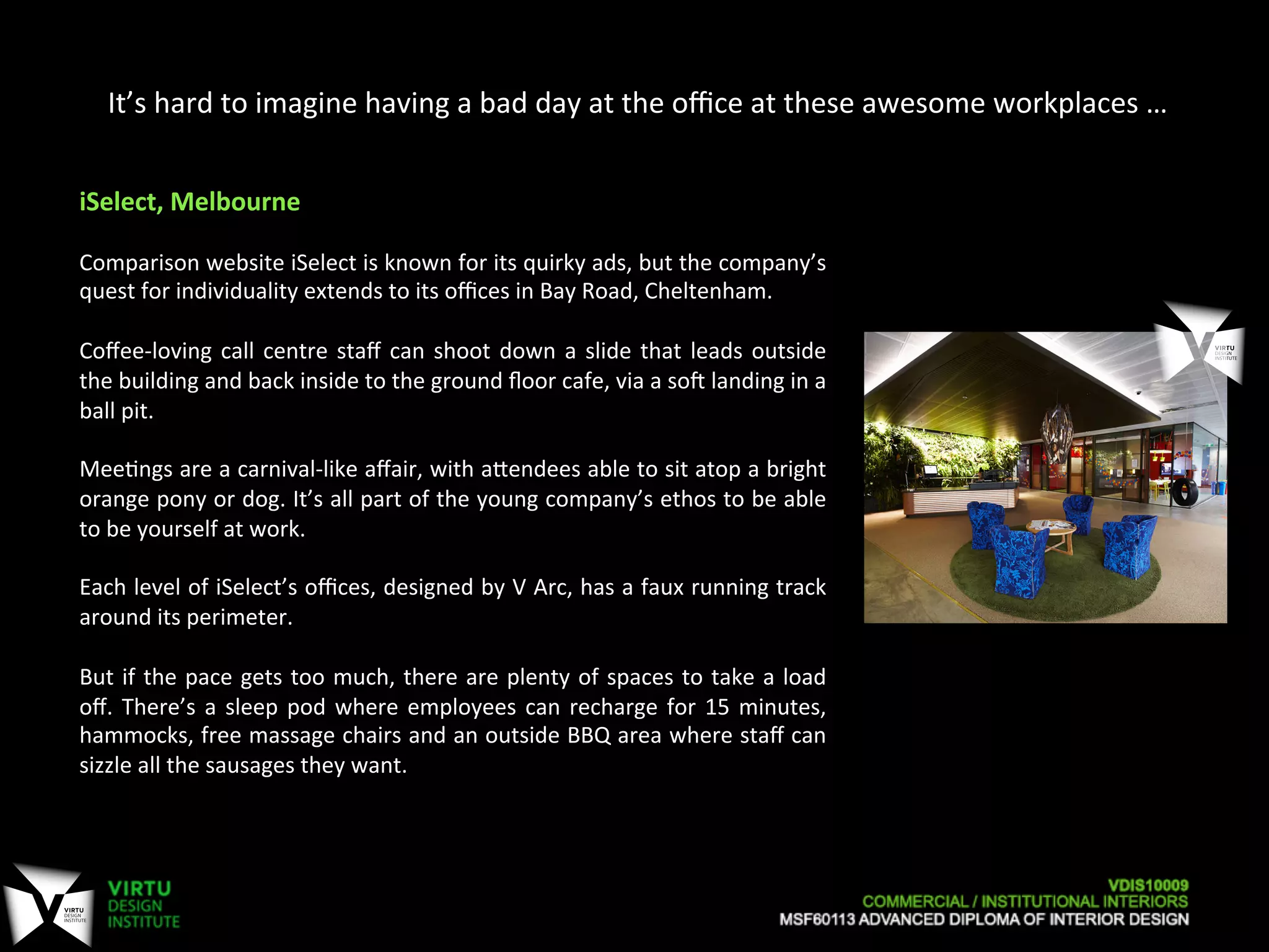 It’s	
  hard	
  to	
  imagine	
  having	
  a	
  bad	
  day	
  at	
  the	
  oﬃce	
  at	
  these	
  awesome	
  workplaces	
  …	
  
iSelect,	
  Melbourne	
  
	
  
Comparison	
  website	
  iSelect	
  is	
  known	
  for	
  its	
  quirky	
  ads,	
  but	
  the	
  company’s	
  
quest	
  for	
  individuality	
  extends	
  to	
  its	
  oﬃces	
  in	
  Bay	
  Road,	
  Cheltenham.	
  
	
  
Coﬀee-­‐loving	
  call	
  centre	
  staﬀ	
  can	
  shoot	
  down	
  a	
  slide	
  that	
  leads	
  outside	
  
the	
  building	
  and	
  back	
  inside	
  to	
  the	
  ground	
  ﬂoor	
  cafe,	
  via	
  a	
  soa	
  landing	
  in	
  a	
  
ball	
  pit.	
  
	
  
Mee7ngs	
  are	
  a	
  carnival-­‐like	
  aﬀair,	
  with	
  aOendees	
  able	
  to	
  sit	
  atop	
  a	
  bright	
  
orange	
  pony	
  or	
  dog.	
  It’s	
  all	
  part	
  of	
  the	
  young	
  company’s	
  ethos	
  to	
  be	
  able	
  
to	
  be	
  yourself	
  at	
  work.	
  
	
  
Each	
  level	
  of	
  iSelect’s	
  oﬃces,	
  designed	
  by	
  V	
  Arc,	
  has	
  a	
  faux	
  running	
  track	
  
around	
  its	
  perimeter.	
  
	
  
But	
  if	
  the	
  pace	
  gets	
  too	
  much,	
  there	
  are	
  plenty	
  of	
  spaces	
  to	
  take	
  a	
  load	
  
oﬀ.	
  There’s	
  a	
  sleep	
  pod	
  where	
  employees	
  can	
  recharge	
  for	
  15	
  minutes,	
  
hammocks,	
  free	
  massage	
  chairs	
  and	
  an	
  outside	
  BBQ	
  area	
  where	
  staﬀ	
  can	
  
sizzle	
  all	
  the	
  sausages	
  they	
  want.	
  
 