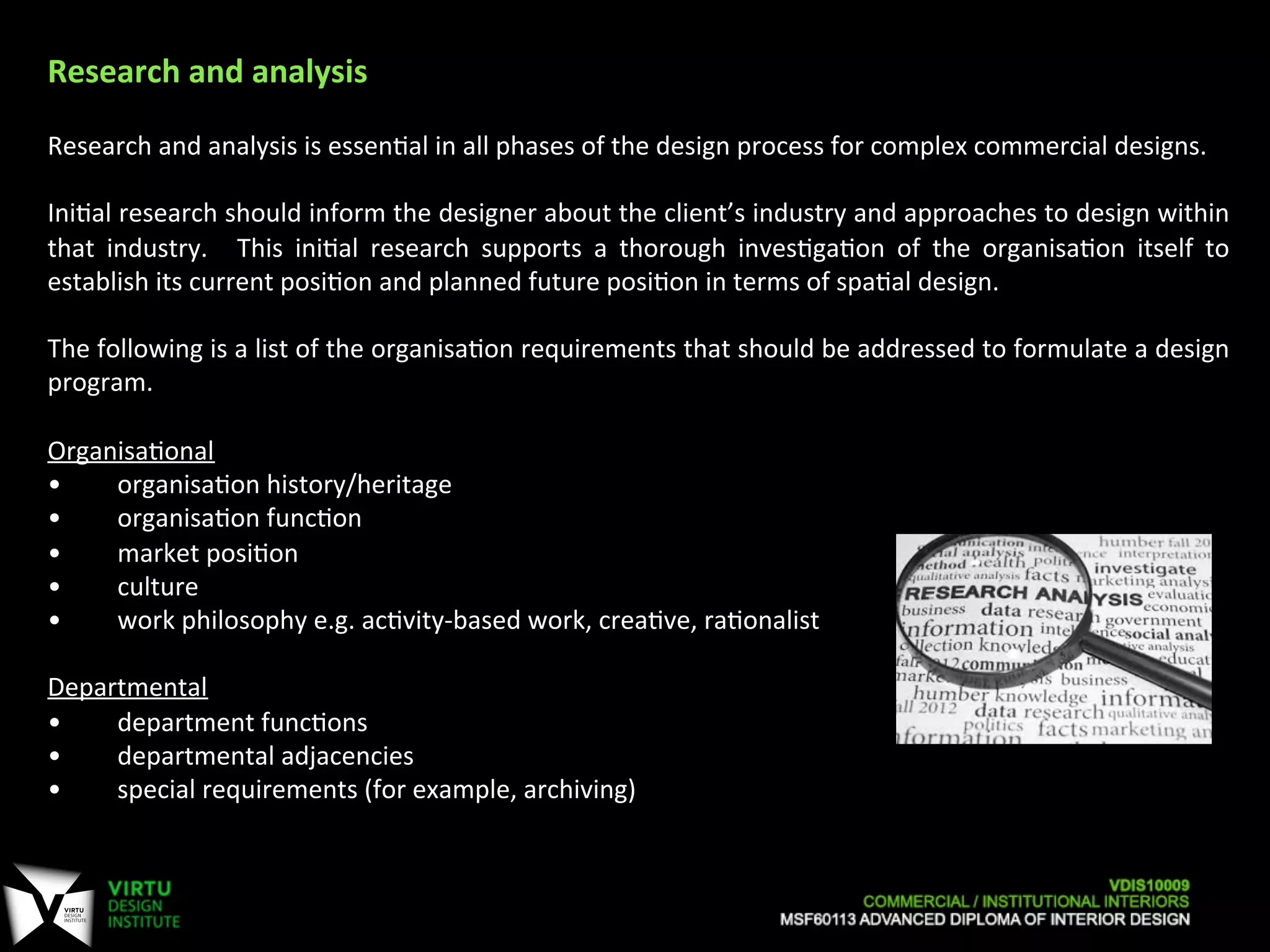 Research	
  and	
  analysis	
  	
  
	
  
Research	
  and	
  analysis	
  is	
  essen7al	
  in	
  all	
  phases	
  of	
  the	
  design	
  process	
  for	
  complex	
  commercial	
  designs.	
  	
  
	
  
Ini7al	
  research	
  should	
  inform	
  the	
  designer	
  about	
  the	
  client’s	
  industry	
  and	
  approaches	
  to	
  design	
  within	
  
that	
   industry.	
   	
   This	
   ini7al	
   research	
   supports	
   a	
   thorough	
   inves7ga7on	
   of	
   the	
   organisa7on	
   itself	
   to	
  
establish	
  its	
  current	
  posi7on	
  and	
  planned	
  future	
  posi7on	
  in	
  terms	
  of	
  spa7al	
  design.	
  
	
  
The	
  following	
  is	
  a	
  list	
  of	
  the	
  organisa7on	
  requirements	
  that	
  should	
  be	
  addressed	
  to	
  formulate	
  a	
  design	
  
program.	
  
	
  
Organisa7onal	
  
• 	
  	
  organisa7on	
  history/heritage	
  
• 	
  	
  organisa7on	
  func7on	
  
• 	
  	
  market	
  posi7on	
  
• 	
  	
  culture	
  
• 	
  	
  work	
  philosophy	
  e.g.	
  ac7vity-­‐based	
  work,	
  crea7ve,	
  ra7onalist	
  
	
  
Departmental	
  	
  
• 	
  	
  department	
  func7ons	
  
• 	
  	
  departmental	
  adjacencies	
  
• 	
  	
  special	
  requirements	
  (for	
  example,	
  archiving)	
  
	
  
	
  
 