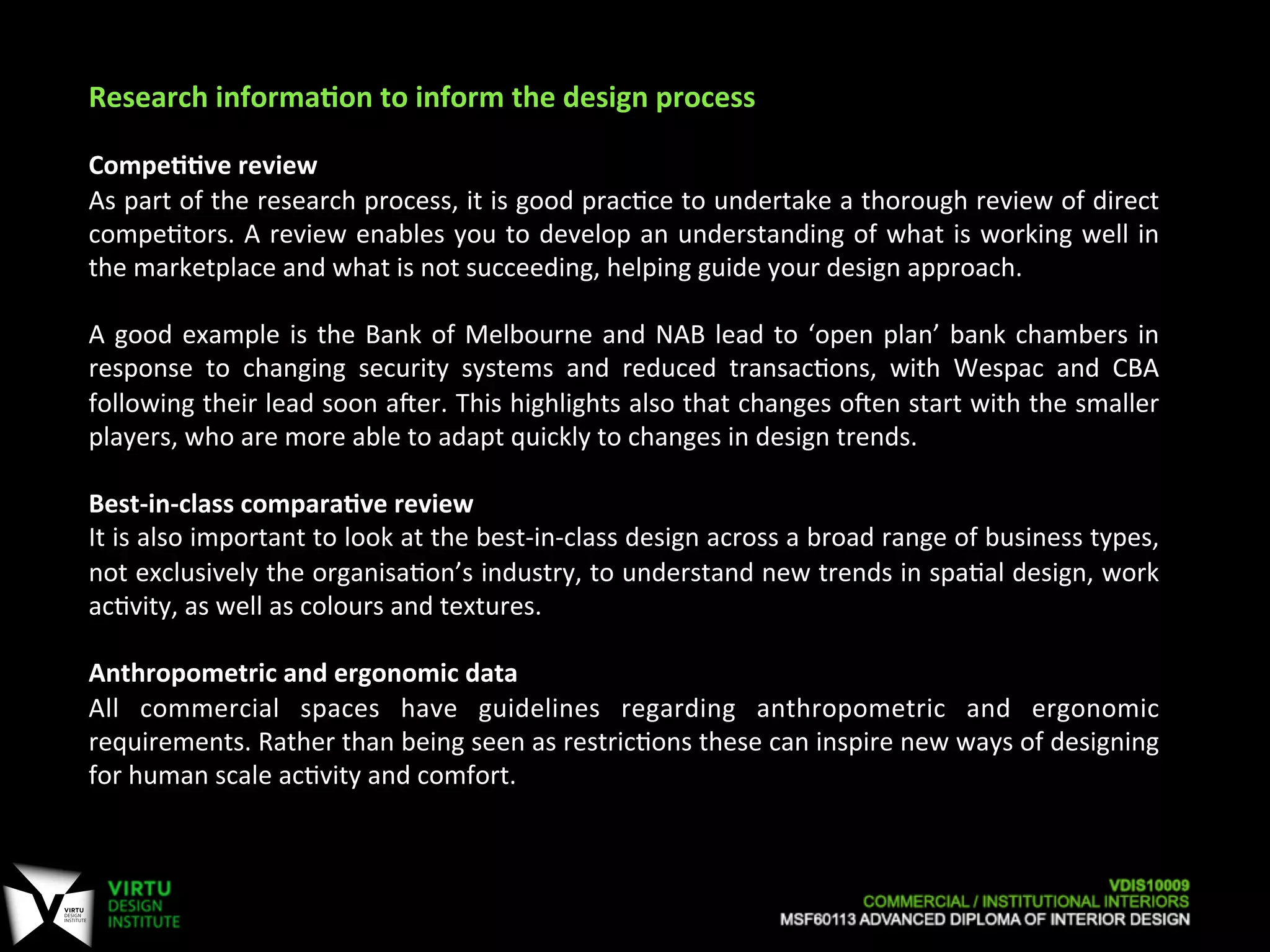 Research	
  informaAon	
  to	
  inform	
  the	
  design	
  process	
  
	
  
CompeAAve	
  review	
  
As	
  part	
  of	
  the	
  research	
  process,	
  it	
  is	
  good	
  prac7ce	
  to	
  undertake	
  a	
  thorough	
  review	
  of	
  direct	
  
compe7tors.	
  A	
  review	
  enables	
  you	
  to	
  develop	
  an	
  understanding	
  of	
  what	
  is	
  working	
  well	
  in	
  
the	
  marketplace	
  and	
  what	
  is	
  not	
  succeeding,	
  helping	
  guide	
  your	
  design	
  approach.	
  
	
  
A	
  good	
  example	
  is	
  the	
  Bank	
  of	
  Melbourne	
  and	
  NAB	
  lead	
  to	
  ‘open	
  plan’	
  bank	
  chambers	
  in	
  
response	
   to	
   changing	
   security	
   systems	
   and	
   reduced	
   transac7ons,	
   with	
   Wespac	
   and	
   CBA	
  
following	
  their	
  lead	
  soon	
  aaer.	
  This	
  highlights	
  also	
  that	
  changes	
  oaen	
  start	
  with	
  the	
  smaller	
  
players,	
  who	
  are	
  more	
  able	
  to	
  adapt	
  quickly	
  to	
  changes	
  in	
  design	
  trends.	
  	
  
	
  
Best-­‐in-­‐class	
  comparaAve	
  review	
  
It	
  is	
  also	
  important	
  to	
  look	
  at	
  the	
  best-­‐in-­‐class	
  design	
  across	
  a	
  broad	
  range	
  of	
  business	
  types,	
  
not	
  exclusively	
  the	
  organisa7on’s	
  industry,	
  to	
  understand	
  new	
  trends	
  in	
  spa7al	
  design,	
  work	
  
ac7vity,	
  as	
  well	
  as	
  colours	
  and	
  textures.	
  
	
  
Anthropometric	
  and	
  ergonomic	
  data	
  
All	
   commercial	
   spaces	
   have	
   guidelines	
   regarding	
   anthropometric	
   and	
   ergonomic	
  
requirements.	
  Rather	
  than	
  being	
  seen	
  as	
  restric7ons	
  these	
  can	
  inspire	
  new	
  ways	
  of	
  designing	
  
for	
  human	
  scale	
  ac7vity	
  and	
  comfort.	
  
	
  
 