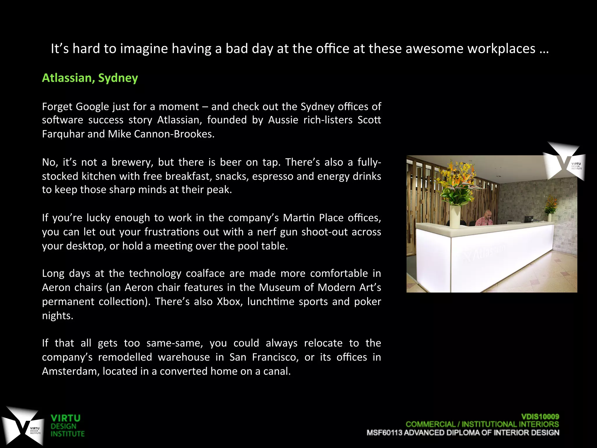It’s	
  hard	
  to	
  imagine	
  having	
  a	
  bad	
  day	
  at	
  the	
  oﬃce	
  at	
  these	
  awesome	
  workplaces	
  …	
  
Atlassian,	
  Sydney	
  
	
  
Forget	
  Google	
  just	
  for	
  a	
  moment	
  –	
  and	
  check	
  out	
  the	
  Sydney	
  oﬃces	
  of	
  
soaware	
   success	
   story	
   Atlassian,	
   founded	
   by	
   Aussie	
   rich-­‐listers	
   ScoO	
  
Farquhar	
  and	
  Mike	
  Cannon-­‐Brookes.	
  
	
  
No,	
  it’s	
  not	
  a	
  brewery,	
  but	
  there	
  is	
  beer	
  on	
  tap.	
  There’s	
  also	
  a	
  fully-­‐
stocked	
  kitchen	
  with	
  free	
  breakfast,	
  snacks,	
  espresso	
  and	
  energy	
  drinks	
  
to	
  keep	
  those	
  sharp	
  minds	
  at	
  their	
  peak.	
  
	
  
If	
  you’re	
  lucky	
  enough	
  to	
  work	
  in	
  the	
  company’s	
  Mar7n	
  Place	
  oﬃces,	
  
you	
  can	
  let	
  out	
  your	
  frustra7ons	
  out	
  with	
  a	
  nerf	
  gun	
  shoot-­‐out	
  across	
  
your	
  desktop,	
  or	
  hold	
  a	
  mee7ng	
  over	
  the	
  pool	
  table.	
  
	
  
Long	
   days	
   at	
   the	
   technology	
   coalface	
   are	
   made	
   more	
   comfortable	
   in	
  
Aeron	
  chairs	
  (an	
  Aeron	
  chair	
  features	
  in	
  the	
  Museum	
  of	
  Modern	
  Art’s	
  
permanent	
  collec7on).	
  There’s	
  also	
  Xbox,	
  lunch7me	
  sports	
  and	
  poker	
  
nights.	
  
	
  
If	
   that	
   all	
   gets	
   too	
   same-­‐same,	
   you	
   could	
   always	
   relocate	
   to	
   the	
  
company’s	
   remodelled	
   warehouse	
   in	
   San	
   Francisco,	
   or	
   its	
   oﬃces	
   in	
  
Amsterdam,	
  located	
  in	
  a	
  converted	
  home	
  on	
  a	
  canal.	
  
 