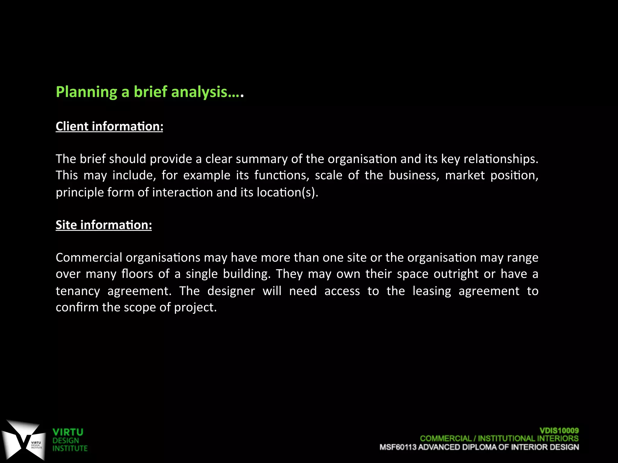 Planning	
  a	
  brief	
  analysis….	
  
	
  
Client	
  informaAon:	
  	
  
	
  
The	
  brief	
  should	
  provide	
  a	
  clear	
  summary	
  of	
  the	
  organisa7on	
  and	
  its	
  key	
  rela7onships.	
  
This	
   may	
   include,	
   for	
   example	
   its	
   func7ons,	
   scale	
   of	
   the	
   business,	
   market	
   posi7on,	
  
principle	
  form	
  of	
  interac7on	
  and	
  its	
  loca7on(s).	
  
	
  
Site	
  informaAon:	
  	
  
	
  
Commercial	
  organisa7ons	
  may	
  have	
  more	
  than	
  one	
  site	
  or	
  the	
  organisa7on	
  may	
  range	
  
over	
  many	
  ﬂoors	
  of	
  a	
  single	
  building.	
  They	
  may	
  own	
  their	
  space	
  outright	
  or	
  have	
  a	
  
tenancy	
   agreement.	
   The	
   designer	
   will	
   need	
   access	
   to	
   the	
   leasing	
   agreement	
   to	
  
conﬁrm	
  the	
  scope	
  of	
  project.	
  
	
  
 