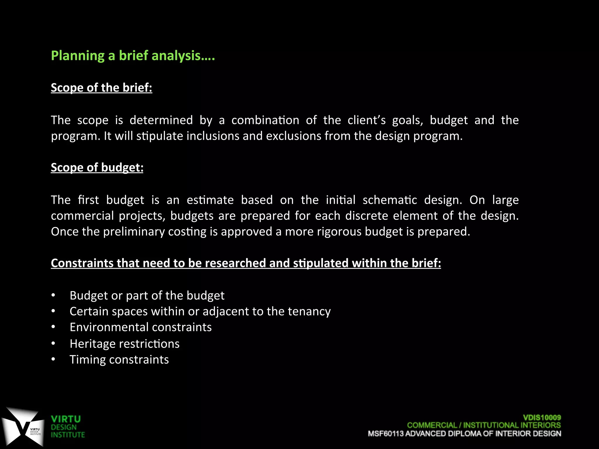 Planning	
  a	
  brief	
  analysis….	
  
	
  
Scope	
  of	
  the	
  brief:	
  	
  
	
  
The	
   scope	
   is	
   determined	
   by	
   a	
   combina7on	
   of	
   the	
   client’s	
   goals,	
   budget	
   and	
   the	
  
program.	
  It	
  will	
  s7pulate	
  inclusions	
  and	
  exclusions	
  from	
  the	
  design	
  program.	
  
	
  
Scope	
  of	
  budget:	
  	
  
	
  
The	
   ﬁrst	
   budget	
   is	
   an	
   es7mate	
   based	
   on	
   the	
   ini7al	
   schema7c	
   design.	
   On	
   large	
  
commercial	
  projects,	
  budgets	
  are	
  prepared	
  for	
  each	
  discrete	
  element	
  of	
  the	
  design.	
  
Once	
  the	
  preliminary	
  cos7ng	
  is	
  approved	
  a	
  more	
  rigorous	
  budget	
  is	
  prepared.	
  
	
  
Constraints	
  that	
  need	
  to	
  be	
  researched	
  and	
  sApulated	
  within	
  the	
  brief:	
  
	
  
•  Budget	
  or	
  part	
  of	
  the	
  budget	
  
•  Certain	
  spaces	
  within	
  or	
  adjacent	
  to	
  the	
  tenancy	
  
•  Environmental	
  constraints	
  
•  Heritage	
  restric7ons	
  
•  Timing	
  constraints	
  
	
  
 