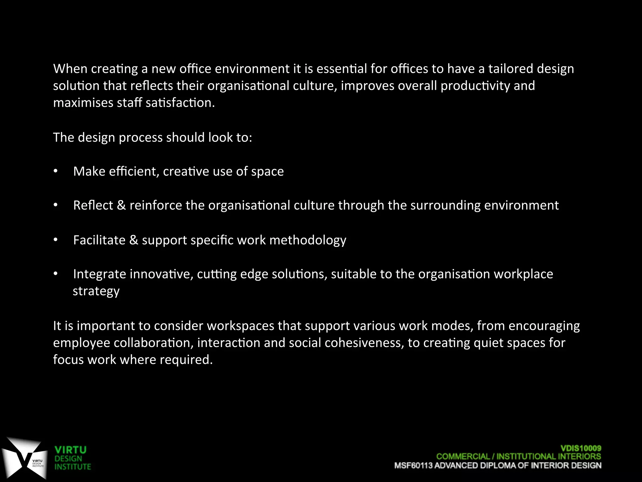  
When	
  crea7ng	
  a	
  new	
  oﬃce	
  environment	
  it	
  is	
  essen7al	
  for	
  oﬃces	
  to	
  have	
  a	
  tailored	
  design	
  
solu7on	
  that	
  reﬂects	
  their	
  organisa7onal	
  culture,	
  improves	
  overall	
  produc7vity	
  and	
  
maximises	
  staﬀ	
  sa7sfac7on.	
  
	
  
The	
  design	
  process	
  should	
  look	
  to:	
  
	
  
•  Make	
  eﬃcient,	
  crea7ve	
  use	
  of	
  space	
  
•  Reﬂect	
  &	
  reinforce	
  the	
  organisa7onal	
  culture	
  through	
  the	
  surrounding	
  environment	
  
•  Facilitate	
  &	
  support	
  speciﬁc	
  work	
  methodology	
  
•  Integrate	
  innova7ve,	
  cuPng	
  edge	
  solu7ons,	
  suitable	
  to	
  the	
  organisa7on	
  workplace	
  
strategy	
  
	
  
It	
  is	
  important	
  to	
  consider	
  workspaces	
  that	
  support	
  various	
  work	
  modes,	
  from	
  encouraging	
  
employee	
  collabora7on,	
  interac7on	
  and	
  social	
  cohesiveness,	
  to	
  crea7ng	
  quiet	
  spaces	
  for	
  
focus	
  work	
  where	
  required.	
  
 