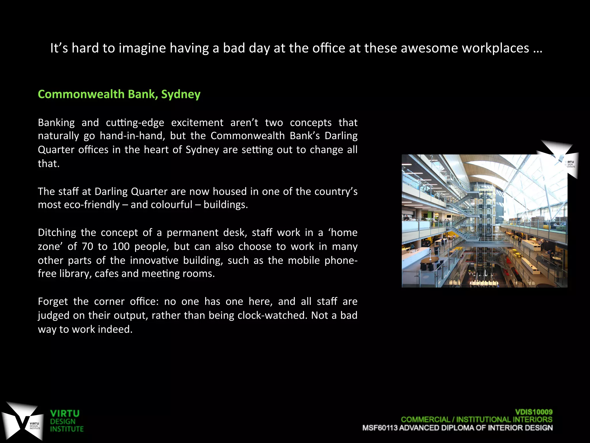 It’s	
  hard	
  to	
  imagine	
  having	
  a	
  bad	
  day	
  at	
  the	
  oﬃce	
  at	
  these	
  awesome	
  workplaces	
  …	
  
Commonwealth	
  Bank,	
  Sydney	
  
	
  
Banking	
   and	
   cuPng-­‐edge	
   excitement	
   aren’t	
   two	
   concepts	
   that	
  
naturally	
   go	
   hand-­‐in-­‐hand,	
   but	
   the	
   Commonwealth	
   Bank’s	
   Darling	
  
Quarter	
  oﬃces	
  in	
  the	
  heart	
  of	
  Sydney	
  are	
  sePng	
  out	
  to	
  change	
  all	
  
that.	
  
	
  
The	
  staﬀ	
  at	
  Darling	
  Quarter	
  are	
  now	
  housed	
  in	
  one	
  of	
  the	
  country’s	
  
most	
  eco-­‐friendly	
  –	
  and	
  colourful	
  –	
  buildings.	
  
	
  
Ditching	
   the	
   concept	
   of	
   a	
   permanent	
   desk,	
   staﬀ	
   work	
   in	
   a	
   ‘home	
  
zone’	
   of	
   70	
   to	
   100	
   people,	
   but	
   can	
   also	
   choose	
   to	
   work	
   in	
   many	
  
other	
   parts	
   of	
   the	
   innova7ve	
   building,	
   such	
   as	
   the	
   mobile	
   phone-­‐
free	
  library,	
  cafes	
  and	
  mee7ng	
  rooms.	
  
	
  
Forget	
   the	
   corner	
   oﬃce:	
   no	
   one	
   has	
   one	
   here,	
   and	
   all	
   staﬀ	
   are	
  
judged	
  on	
  their	
  output,	
  rather	
  than	
  being	
  clock-­‐watched.	
  Not	
  a	
  bad	
  
way	
  to	
  work	
  indeed.	
  
 